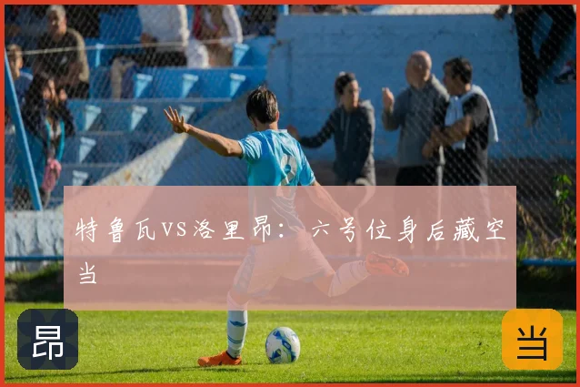 特鲁瓦vs洛里昂：六号位身后藏空当